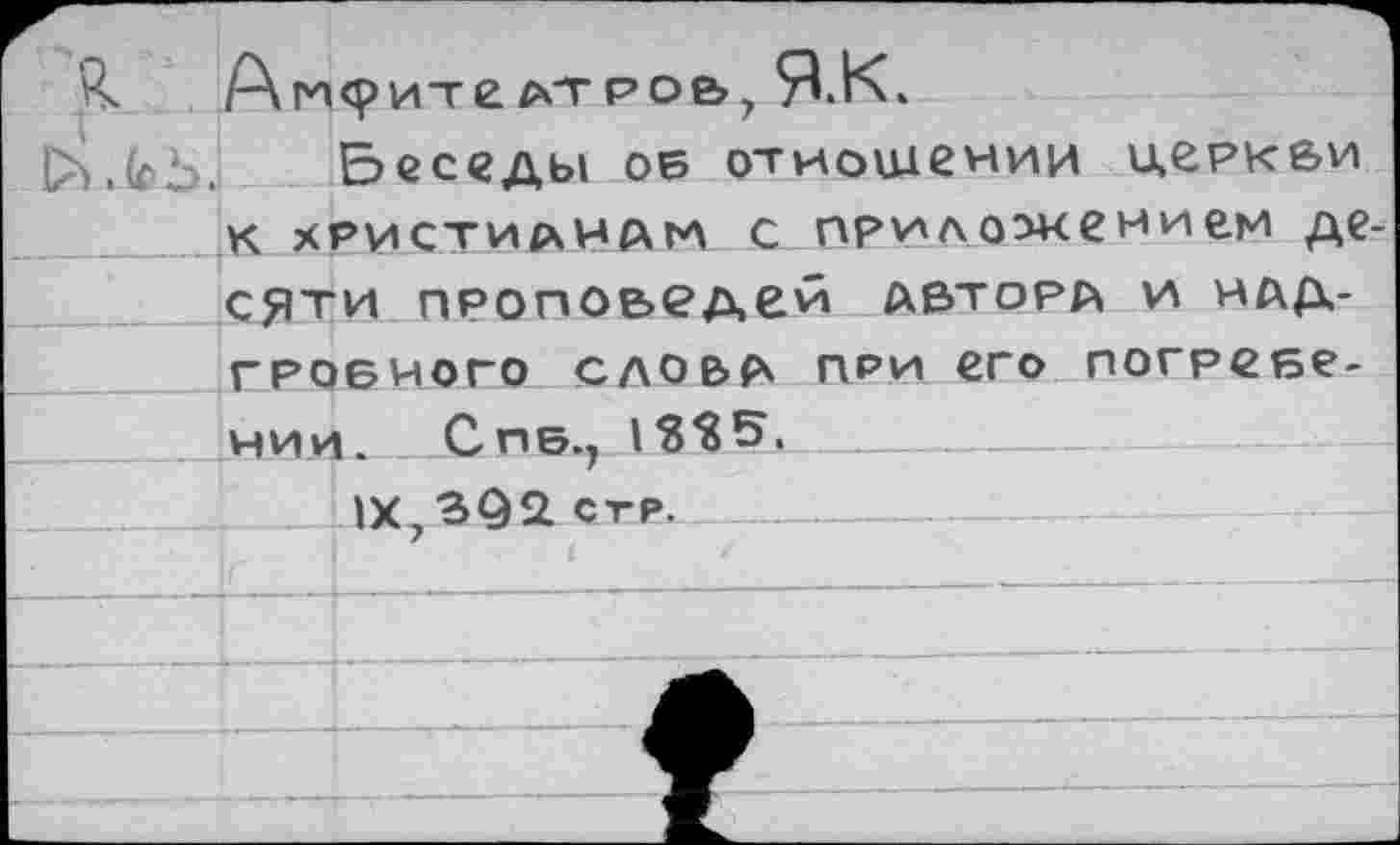 ﻿1	Т	-	7
Беседы об отношении деркви к христианам с приложением десяти проповедей автора и надгробного слова при его погребении. Снб., _____________
__1Х,392 стр.